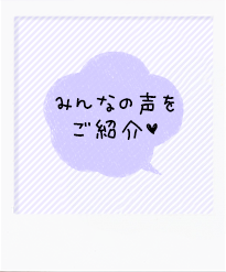みんなの声をご紹介♥